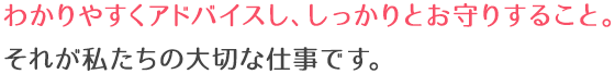 わかりやすくアドバイスし、しっかりとお守りすること。それが私たちの大切な仕事です。