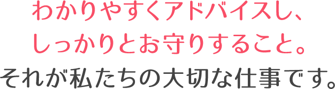 わかりやすくアドバイスし、しっかりとお守りすること。それが私たちの大切な仕事です。