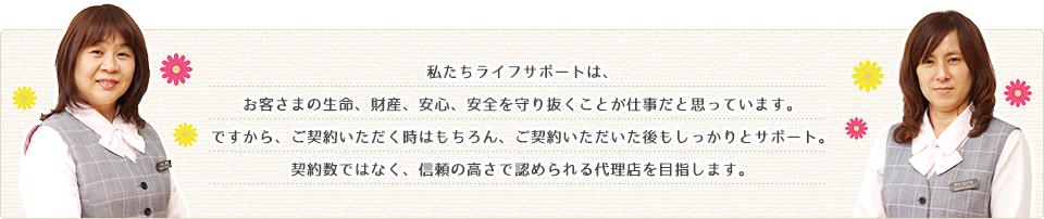 私たちライフサポートは、お客さまの生命、財産、安心、安全を守り抜くことが仕事だと思っています。ですから、ご契約いただく時はもちろん、ご契約いただいた後もしっかりとサポート。契約数ではなく、信頼の高さで認められる代理店を目指します。