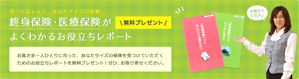 お客さま一人ひとりに合った、あなたサイズの保険を見つけていただくためのお役立ちレポートを無料プレゼント！ぜひ、お取り寄せください。